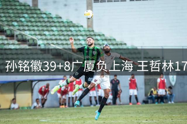 孙铭徽39+8广厦负上海 王哲林17+11胡金秋13分