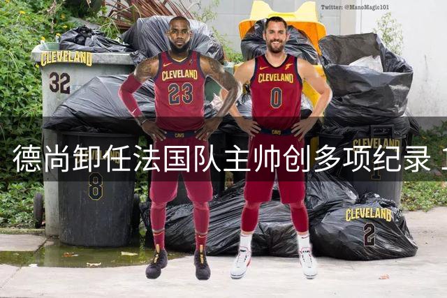 德尚卸任法国队主帅创多项纪录 14年执教豪取2冠2亚铸就传奇
