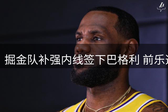 掘金队补强内线签下巴格利 前乐透秀将以3号球衣重振生涯