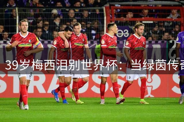 39岁梅西泪别世界杯：当绿茵传奇谢幕 我们告别的是整个青春